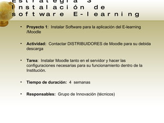 Estrategia 3. Instalación de software E-learning Proyecto 1 :  Instalar Software para la aplicación del E-learning /Moodle Actividad:  Contactar DISTRIBUIDORES de Moodle para su debida descarga Tarea :  Instalar Moodle tanto en el servidor y hacer las configuraciones necesarias para su funcionamiento dentro de la Institución. Tiempo de duración:  4  semanas Responsables:  Grupo de Innovación (técnicos) 