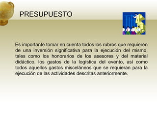 PRESUPUESTO Es importante tomar en cuenta todos los rubros que requieren de una inversión significativa para la ejecución del mismo, tales como los honorarios de los asesores y del material didáctico, los gastos de la logística del evento, así como todos aquellos gastos misceláneos que se requieran para la ejecución de las actividades descritas anteriormente. 