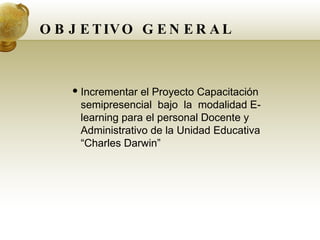 OBJETIVO GENERAL Incrementar el Proyecto Capacitación  semipresencial  bajo  la  modalidad E-learning para el personal Docente y Administrativo de la Unidad Educativa “Charles Darwin” 