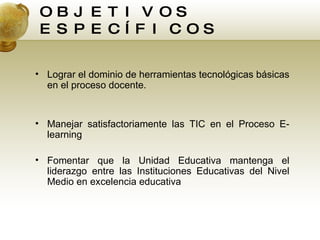 OBJETIVOS ESPECÍFICOS Lograr el dominio de herramientas tecnológicas básicas en el proceso docente. Manejar satisfactoriamente las TIC en el Proceso E-learning Fomentar que la Unidad Educativa mantenga el liderazgo entre las Instituciones Educativas del Nivel Medio en excelencia educativa 