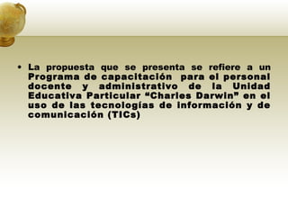 La propuesta que se presenta se refiere a un  Programa de capacitación  para el personal docente y administrativo de la Unidad Educativa Particular “Charles Darwin” en el uso de las tecnologías de información y de comunicación (TICs) 