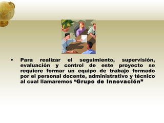 Para realizar el seguimiento, supervisión, evaluación y control de este proyecto se requiere formar un equipo de trabajo formado por el personal docente, administrativo y técnico al cual llamaremos  “ Grupo de Innovación” 
