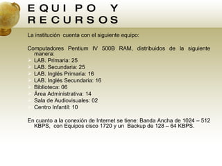 EQUIPO Y RECURSOS La institución  cuenta con el siguiente equipo: Computadores Pentium IV 500B RAM, distribuidos de la siguiente manera:  LAB. Primaria: 25 LAB. Secundaria: 25 LAB. Inglés Primaria: 16 LAB. Inglés Secundaria: 16 Biblioteca: 06 Área Administrativa: 14 Sala de Audiovisuales: 02 Centro Infantil: 10 En cuanto a la conexión de Internet se tiene: Banda Ancha de 1024 – 512 KBPS,  con Equipos cisco 1720 y un  Backup de 128 – 64 KBPS.  