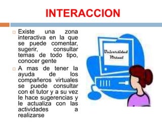 INTERACCIONExiste una zona interactiva en la que se puede comentar, sugerir, consultar temas de todo tipo, conocer genteA mas de tener la ayuda de los compañeros virtuales se puede consultar con el tutor y a su vez le hace sugerencias y le actualiza con las actividades a realizarse