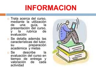 INFORMACIONTrata acerca del curso, mediante la utilización de una guía, la presentación del curso, y la rubrica de evaluaciónSe detalla además las características del tutor, su preparación académica y metasSe describe la evaluación del curso en tiempo de entrega y valoración de cada actividad