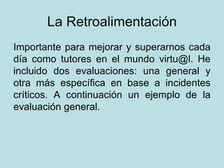 La Retroalimentación Importante para mejorar y superarnos cada día como tutores en el mundo virtu@l. He incluido dos evaluaciones: una general y otra más específica en base a incidentes críticos. A continuación un ejemplo de la evaluación general. 