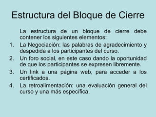 Estructura del Bloque de Cierre La estructura de un bloque de cierre debe contener los siguientes elementos: 1. La Negociación: las palabras de agradecimiento y despedida a los participantes del curso. 2. Un foro social, en este caso dando la oportunidad de que los participantes se expresen libremente. 3. Un link a una página web, para acceder a los certificados. 4. La retroalimentación: una evaluación general del curso y una más específica. 