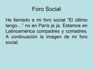 Foro Social He llamado a mi foro social “El último tango…” no en París ja ja. Estamos en Latinoamérica compadres y comadres. A continuación la imagen de mi foro social. 