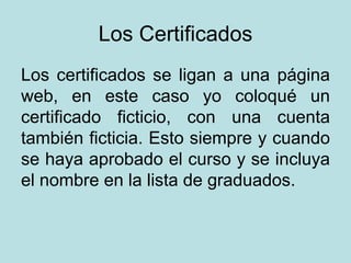 Los Certificados Los certificados se ligan a una página web, en este caso yo coloqué un certificado ficticio, con una cuenta también ficticia. Esto siempre y cuando se haya aprobado el curso y se incluya el nombre en la lista de graduados. 