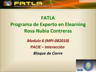 FATLA Programa de Experto en Elearning Rosa Nubia Contreras Modulo 6 (MPI-082010) PACIE – Interacción  Bloque de Cierre 