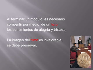 Al terminar un modulo, es necesariocompartir por medio  de un forolos sentimientos de alegría y tristeza.La imagen del tutor es invalorable,se debe preservar.