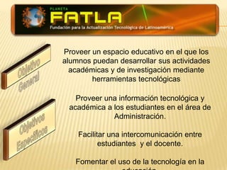 Proveer un espacio educativo en el que los alumnos puedan desarrollar sus actividades académicas y de investigación mediante herramientas tecnológicasObjetivo  GeneralProveer una información tecnológica y académica a los estudiantes en el área de Administración.Facilitar una intercomunicación entre estudiantes  y el docente.Fomentar el uso de la tecnología en la educación.Objetivos Específicos