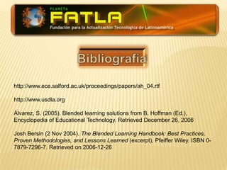 Bibliografíahttp://www.ece.salford.ac.uk/proceedings/papers/ah_04.rtfhttp://www.usdla.orgÁlvarez, S. (2005). Blended learning solutions from B. Hoffman (Ed.), Encyclopedia of Educational Technology. Retrieved December 26, 2006Josh Bersin (2 Nov 2004). The Blended Learning Handbook: Best Practices, Proven Methodologies, and Lessons Learned (excerpt), Pfeiffer Wiley. ISBN 0-7879-7296-7. Retrieved on 2006-12-26