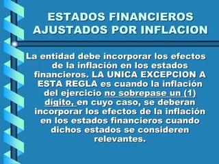 ESTADOS FINANCIEROS
AJUSTADOS POR INFLACION
La entidad debe incorporar los efectos
de la inflación en los estados
financieros. LA UNICA EXCEPCION A
ESTA REGLA es cuando la inflación
del ejercicio no sobrepase un (1)
dígito, en cuyo caso, se deberan
incorporar los efectos de la inflación
en los estados financieros cuando
dichos estados se consideren
relevantes.
 