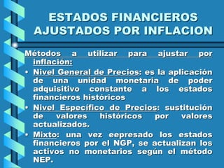 ESTADOS FINANCIEROS
AJUSTADOS POR INFLACION
Métodos a utilizar para ajustar por
inflación:
• Nivel General de Precios: es la aplicación
de una unidad monetaria de poder
adquisitivo constante a los estados
financieros históricos
• Nivel Específico de Precios: sustitución
de valores históricos por valores
actualizados.
• Mixto: una vez eepresado los estados
financieros por el NGP, se actualizan los
activos no monetarios según el método
NEP.
 