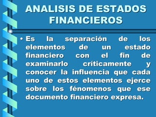 ANALISIS DE ESTADOS
FINANCIEROS
• Es la separación de los
elementos de un estado
financiero con el fin de
examinarlo críticamente y
conocer la influencia que cada
uno de estos elementos ejerce
sobre los fénomenos que ese
documento financiero expresa.
 