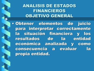 ANALISIS DE ESTADOS
FINANCIEROS
OBJETIVO GENERAL
• Obtener elementos de juicio
para interpretar correctamente
la situación financiera y los
resultados de la entidad
económica analizada y como
consecuencia a evaluar la
propia entidad.
 