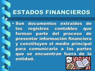 ESTADOS FINANCIEROS
• Son documentos extraidos de
los registros contables que
forman parte del proceso de
presentar información financiera
y constituyen el medio principal
para comunicarla a las partes
que se encuentran fuera de la
entidad.
 