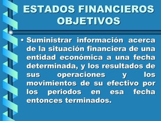 ESTADOS FINANCIEROS
OBJETIVOS
• Suministrar información acerca
de la situación financiera de una
entidad económica a una fecha
determinada, y los resultados de
sus operaciones y los
movimientos de su efectivo por
los periodos en esa fecha
entonces terminados.
 
