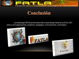 Conclusión	La metodología PACIE permite desarrollar el aprendizaje mediante los EVA y CEV , tanto a nivel organizacional, académico, pedagógico, comunicacional, y tecnológico.