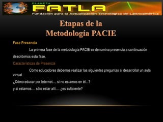 Etapas de la Metodología PACIEFase Presencia 	La primera fase de la metodología PACIE se denomina presencia a continuación describimos esta fase. Características de Presencia 	Como educadores debemos realizar las siguientes preguntas al desarrollar un aula virtual ¿Cómo educar por Internet..., si no estamos en él...?y si estamos.... sólo estar allí.... ¿es suficiente? 