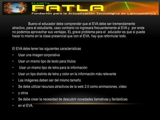 	Bueno el educador debe comprender que el EVA debe ser tremendamente  atractivo, para el estudiante, caso contrario no ingresara frecuentemente al EVA y  por ende no podemos aprovechar sus ventajas. EL grave problema para el  educador es que si puede hacer lo mismo en la clase presencial que con el EVA, hay que reformular todo. El EVA debe tener las siguientes características Usar una imagen corporativa Usar un mismo tipo de texto para títulos Usar un mismo tipo de letra para la información Usar un tipo distinto de letra y color en la información más relevante Las imágenes deben ser del mismo tamaño Se debe utilizar recursos atractivos de la web 2.0 como animaciones, video y otros Se debe crear la necesidad de descubrir novedades llamativas y fantásticas en el EVA.