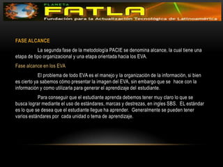 FASE ALCANCE 	La segunda fase de la metodología PACIE se denomina alcance, la cual tiene una etapa de tipo organizacional y una etapa orientada hacia los EVA. Fase alcance en los EVA 	El problema de todo EVA es el manejo y la organización de la información, si bien  es cierto ya sabemos cómo presentar la imagen del EVA, sin embargo que se  hace con la información y como utilizarla para generar el aprendizaje del estudiante. 	Para conseguir que el estudiante aprenda debemos tener muy claro lo que se  busca lograr mediante el uso de estándares, marcas y destrezas, en ingles SBS.  EL estándar es lo que se desea que el estudiante llegue ha aprender.  Generalmente se pueden tener varios estándares por  cada unidad o tema de aprendizaje. 