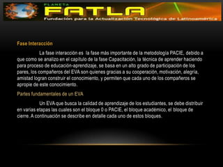 Fase Interacción 	La fase interacción es  la fase más importante de la metodología PACIE, debido a que como se analizo en el capítulo de la fase Capacitación, la técnica de aprender haciendo para proceso de educación-aprendizaje, se basa en un alto grado de participación de los pares, los compañeros del EVA son quienes gracias a su cooperación, motivación, alegría, amistad logran construir el conocimiento, y permiten que cada uno de los compañeros se apropie de este conocimiento.Partes fundamentales de un EVA 	Un EVA que busca la calidad de aprendizaje de los estudiantes, se debe distribuir en varias etapas las cuales son el bloque 0 o PACIE, el bloque académico, el bloque de cierre. A continuación se describe en detalle cada uno de estos bloques.