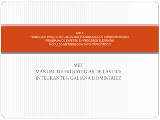 FATLA
FUNDACION PARA LA ACTUALIZACION TECNOLOGICA DE LATINOAMERICANA
         PROGRAMA DE EXPERTO EN PROCESOS ELEARNING
           MODULO5-METODOLOGIA PACIE-CAPACITACION




                 MET
   MANUAL DE ESTRATEGIAS DE LAS TICS
   INTEGRANTES: GALIANA DOMINGUEZ
 