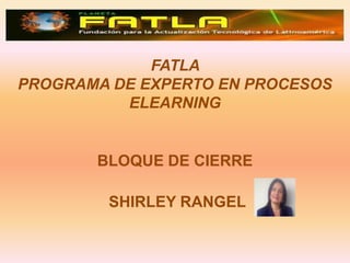FATLA
PROGRAMA DE EXPERTO EN PROCESOS
          ELEARNING


       BLOQUE DE CIERRE

        SHIRLEY RANGEL
 