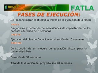 Se Propone lograr el objetivo a través de la ejecución de 3 fases:


Diagnostico y detección de necesidades de capacitación de los
docentes duración de 3 semanas


Ejecución del plan de Capacitación duración de 13 semanas.


Construcción de un modelo de educación virtual para la
Universidad Beta

Duración de 32 semanas

Total de la duración del proyecto son 48 semanas
 