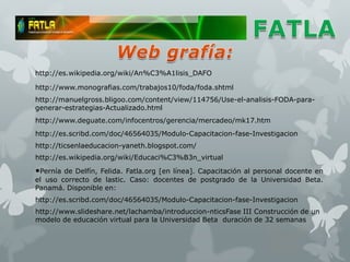 http://es.wikipedia.org/wiki/An%C3%A1lisis_DAFO

http://www.monografias.com/trabajos10/foda/foda.shtml
http://manuelgross.bligoo.com/content/view/114756/Use-el-analisis-FODA-para-
generar-estrategias-Actualizado.html
http://www.deguate.com/infocentros/gerencia/mercadeo/mk17.htm
http://es.scribd.com/doc/46564035/Modulo-Capacitacion-fase-Investigacion
http://ticsenlaeducacion-yaneth.blogspot.com/
http://es.wikipedia.org/wiki/Educaci%C3%B3n_virtual

•Pernía de Delfín, Felida. Fatla.org [en línea]. Capacitación al personal docente en
el uso correcto de lastic. Caso: docentes de postgrado de la Universidad Beta.
Panamá. Disponible en:
http://es.scribd.com/doc/46564035/Modulo-Capacitacion-fase-Investigacion
http://www.slideshare.net/lachamba/introduccion-nticsFase III Construcción de un
modelo de educación virtual para la Universidad Beta duración de 32 semanas
 