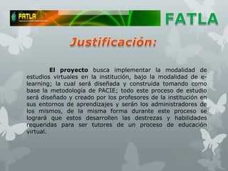El proyecto busca implementar la modalidad de
estudios virtuales en la institución, bajo la modalidad de e-
learning; la cual será diseñada y construida tomando como
base la metodología de PACIE; todo este proceso de estudio
será diseñado y creado por los profesores de la institución en
sus entornos de aprendizajes y serán los administradores de
los mismos, de la misma forma durante este proceso se
logrará que estos desarrollen las destrezas y habilidades
requeridas para ser tutores de un proceso de educación
virtual.
 