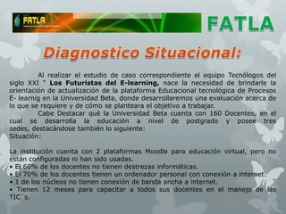 Al realizar el estudio de caso correspondiente el equipo Tecnólogos del
siglo XXI “ Los Futuristas del E-learning, nace la necesidad de brindarle la
orientación de actualización de la plataforma Educacional tecnológica de Procesos
E- learnig en la Universidad Beta, donde desarrollaremos una evaluación acerca de
lo que se requiere y de cómo se planteara el objetivo a trabajar.
         Cabe Destacar qué la Universidad Beta cuenta con 160 Docentes, en el
cual se desarrolla la educación a nivel de postgrado y posee tres
sedes, destacándose también lo siguiente:
Situación:

La institución cuenta con 2 plataformas Moodle para educación virtual, pero no
están configuradas ni han sido usadas.
• El 60% de los docentes no tienen destrezas informáticas.
• El 70% de los docentes tienen un ordenador personal con conexión a internet.
• 1 de los núcleos no tienen conexión de banda ancha a internet.
• Tienen 12 meses para capacitar a todos sus docentes en el manejo de las
TIC`s.
 
