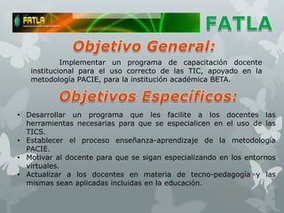 Implementar un programa de capacitación docente
   institucional para el uso correcto de las TIC, apoyado en la
   metodología PACIE, para la institución académica BETA.



• Desarrollar un programa que les facilite a los docentes las
  herramientas necesarias para que se especialicen en el uso de las
  TICS.
• Establecer el proceso enseñanza-aprendizaje de la metodología
  PACIE.
• Motivar al docente para que se sigan especializando en los entornos
  virtuales.
• Actualizar a los docentes en materia de tecno-pedagogía y las
  mismas sean aplicadas incluidas en la educación.
 
