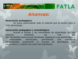Renovación pedagógica:
        Se busca potencializar todo el material que se facilite para el
inter aprendizaje.

Renovación pedagógica y metodológica:
        Acorde al tiempo y las necesidades de aprendizaje por ello
estamos             utilizando            las          Tics           que
dan flexibilidad instruccional facilitando adaptarse a las posibilidades y
    necesidades       individuales,     permitiendo    una     enseñanza
personalizada, propiciando un proceso de aprendizaje más
constructivo y creativo por parte del estudiante.
 