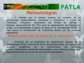 A medida que el tiempo avanza, se requiere de un
aprendizaje independiente, individual e interactivo a través de
contextos "virtuales", superando los límites de tiempo y
espacio, aprovechando las TICs para la organización de trabajos en
grupo. La metodología a seguir se basa en la metodología PACIE, la
cual busca la introducción de e-learning dentro de los procesos
educativos.



        Creación de un programa de capacitación basado en la
metodología PACIE. Promoción de la Universidad Beta, en materia del
pensum      académico      en     el   ofrecimiento    de   carreras,
cursos, diplomados maestrías relacionadas a los entornos virtuales y
especializaciones en el uso de las nuevas tecnologías.
 