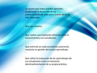 ue asuma que todos pueden aprender,
propiciando el desarrollo de las
potencialidadesde cada uno a través de la vía
más adecuada.
-

Que sea creativo.
-

Que realice una mediación eficiente entre el
conocimiento y sus estudiantes.
-

Que estimule en cada estudiante autonomía
creciente en gestión del propio aprendizaje.
-

Que utilice la evaluación de los aprendizajes de
sus estudiantes como un elemento
deretroalimentación de su propia práctica.
 