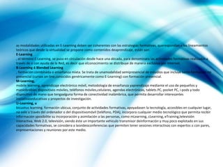 as modalidades utilizadas en E-Learning deben ser coherentes con las estrategias formativas, querespondan a los lineamientos
teóricos que desde la virtualidad se propone como contenidos deaprendizaje, están son:
E-Learning
, el término E-Learning, se puso en circulación desde hace una década, para denominara las actividades formativas realizadas a
través de o con ayuda de la Red, es decir que elconocimiento se distribuye de manera exclusiva por Internet.
B-Learning ó Blended Learning
, formación combinada o enseñanza mixta. Se trata de unamodalidad semipresencial de estudios que incluye tanto formación no
presencial (cursos on-line,conocidos genéricamente como E-Learning) con formación presencial.
M-Learning,
mobile learning, aprendizaje electrónico móvil, metodología de enseñanza yaprendizaje mediante el uso de pequeños y
maniobrables dispositivos móviles, teléfonos móviles,celulares, agendas electrónicas, tablets PC, pocket PC, i-pods y todo
dispositivo de mano que tengaalguna forma de conectividad inalámbrica, que permita desarrollar interesantes
iniciativaseducativas y proyectos de investigación.
U-Learning, u
bicuotus learning, formación ubicua, conjunto de actividades formativas, apoyadasen la tecnología, accesibles en cualquier lugar,
no solo a través del ordenador o del dispositivomóvil (teléfono, PDA), incorpora cualquier medio tecnológico que permita recibir
información yposibilite su incorporación y asimilación a las personas, como mLearning, cLearning, eTraining,televisión
interactiva, Web 2.0, televisión, siendo éste un importante vehículo transmisor deinformación y muy poco explotado en sus
capacidades formativas, se considera a lasvideoconferencias que permiten tener sesiones interactivas con expertos o con pares,
enpresentaciones y reuniones por este medio.
 