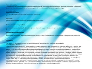 Futuro del E-Learning
La incorporación de las herramientas de e-learning en el ámbito de las instituciones deeducación abre un abanico de posibilidades y cambios para
los próximos años, destacando lasnuevas formas de gestión de la transferencia del conocimiento y la tecnología.

En el ámbito de las
instituciones educativas
, el e-learning impacta en la comunidad académicaen cuatro áreas:
•

Interacción, s
elección de la tecnología y planificación de las dinámicas de interacción.
•

Proceso de enseñanza y aprendizaje
,
generar modelos educativos que fundamentan elproceso de enseñanza y aprendizaje en herramientas tecnológicas.
•

Gestión académico-administrativa
 ,
implica nuevos mecanismos de gestión docenteapoyados en las TIC´s, que se pueden adaptar a las necesidades y características de lainstitución.
•

Investigación
 ,e
l uso de las TIC´s permite el surgimiento de nuevas estrategias de apoyo,desarrollo y difusión de la investigación.
Modelo Didáctico Alternativo
Como resultado de la síntesis entre la teoría y la práctica se origina la propuesta de un modelodidáctico alternativo, la Educación E-Learning, que
actúe como un proceso regulador de ida yvuelta entre teoría y práctica, investigativo, actual, que comparte y priorice la reflexión sobre lapropia
práctica, a la luz de los marcos teóricos vigentes, para transformarla.En este modelo el docente será el mediador de la práctica educativa virtual,
regulando ytransformando la dinámica de la educación a distancia. Que interprete y valore las informacionesexteriores que recibe, sean estos
modelos educativos o instrucciones curriculares, desde suspropios esquemas de conocimiento. Tome decisiones, al margen de creencias, opiniones
y otrasvariables (emocionales, cognitivas, actitudinales) y que interactúe en el contexto del aula virtual.El aprendizaje significativo es una meta que
se va dando en un proceso gradual y recursivo en elcual la identificación y explicitación de las ideas previas marca el punto de inicio. El uso
detecnología y la resolución de situaciones problemas, como propuestas didácticas, va suministrandolas oportunidades para que se pongan en
juego las nuevas ideas. En este contexto teórico,aprender está muy lejos de repetir conceptos memorizados previamente, la
enseñanzaconstructivista, sustenta que los conocimientos se construyen como formas propias de interpretarel mundo a través de la actividad
cognitiva del sujeto que aprende en base al desarrollotecnológico.La mediación docente en este proceso es fundamental ya que pone en juego
decisiones yestrategias sobre qué ensenar y cómo hacerlo. Las cuales siempre responden a algún modelo
 