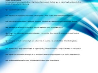 Rol del Nuevo Docente
Para avanzar en la construcción de un rol profesional es necesario clarificar que se espera hoyde un docente:En el
ámbito de la enseñanza E-Learning:
-

Que sea sensible a los cambios.
-

Que sea capaz de diagnosticar situaciones y de proponer y llevar a cabo diversasalternativas de acción.
-

Que participe en las decisiones y desarrolle iniciativas, sin limitarse a obedecer y aplicarpropuestas externas.
-

Que sea capaz de reflexionar críticamente sobre la realidad y sobre su propia práctica.
-

Que integre con sus colegas equipos de trabajo para intercambiar ideas, puntos de vista,experiencias, logros y
dificultades.
-

Que maneje el currículo y la tecnología con autonomía, de acuerdo a las características delcontexto y de sus
estudiantes.
-

Que identifique sus propias necesidades de capacitación y perfeccionamiento y busque lamanera de satisfacerlas.
-

Que evalúe críticamente los resultados de su acción educativa con responsabilidad.En el ámbito del aula virtual:
-

Que posea un saber sobre las cosas, pero también un saber sobre sus estudiante
 