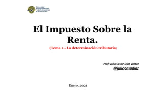El Impuesto Sobre la
Renta.
Prof: Julio César Díaz Valdez
@juliocesadiaz
Enero, 2021
(Tema 1.- La determinación tributaria)
 