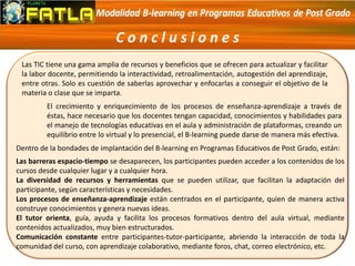 C o n c l u s i o n e s
Las TIC tiene una gama amplia de recursos y beneficios que se ofrecen para actualizar y facilitar
la labor docente, permitiendo la interactividad, retroalimentación, autogestión del aprendizaje,
entre otras. Solo es cuestión de saberlas aprovechar y enfocarlas a conseguir el objetivo de la
materia o clase que se imparta.
El crecimiento y enriquecimiento de los procesos de enseñanza-aprendizaje a través de
éstas, hace necesario que los docentes tengan capacidad, conocimientos y habilidades para
el manejo de tecnologías educativas en el aula y administración de plataformas, creando un
equilibrio entre lo virtual y lo presencial, el B-learning puede darse de manera más efectiva.
Dentro de la bondades de implantación del B-learning en Programas Educativos de Post Grado, están:
Las barreras espacio-tiempo se desaparecen, los participantes pueden acceder a los contenidos de los
cursos desde cualquier lugar y a cualquier hora.
La diversidad de recursos y herramientas que se pueden utilizar, que facilitan la adaptación del
participante, según características y necesidades.
Los procesos de enseñanza-aprendizaje están centrados en el participante, quien de manera activa
construye conocimientos y genera nuevas ideas.
El tutor orienta, guía, ayuda y facilita los procesos formativos dentro del aula virtual, mediante
contenidos actualizados, muy bien estructurados.
Comunicación constante entre participantes-tutor-participante, abriendo la interacción de toda la
comunidad del curso, con aprendizaje colaborativo, mediante foros, chat, correo electrónico, etc.
 