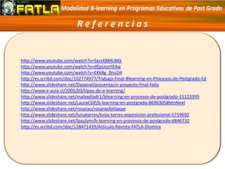 R e f e r e n c i a s
http://www.youtube.com/watch?v=SxrxXBMLBKk
http://www.youtube.com/watch?v=dfjpUosYE4w
http://www.youtube.com/watch?v=EKk8g_0nuD4
http://es.scribd.com/doc/102774977/Trabajo-Final-Blearning-en-Procesos-de-Postgrado-Ed
http://www.slideshare.net/Dayanal/presentacin-proyecto-final-fatla
http://www.e-aula.cl/2005/03/tipos-de-e-learning/
http://www.slideshare.net/malexdiadr1/blearning-en-procesos-de-postgrado-15123395
http://www.slideshare.net/LauraCGP/b-learning-en-postgrado-8696305#btnNext
http://www.slideshare.net/rosarao/rosaraofatlaepe
http://www.slideshare.net/luisatorres/luisa-torres-exposicion-profesional-5719692
http://www.slideshare.net/lpaulym/b-learning-en-procesos-de-postgrado-6846732
http://es.scribd.com/doc/128471439/Articulo-Revista-FATLA-Diomira
 