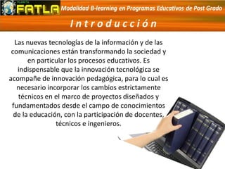 Las nuevas tecnologías de la información y de las
comunicaciones están transformando la sociedad y
en particular los procesos educativos. Es
indispensable que la innovación tecnológica se
acompañe de innovación pedagógica, para lo cual es
necesario incorporar los cambios estrictamente
técnicos en el marco de proyectos diseñados y
fundamentados desde el campo de conocimientos
de la educación, con la participación de docentes,
técnicos e ingenieros.
I n t r o d u c c i ó n
 