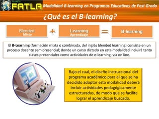 ¿Qué es el B-learning?
Bajo el cual, el diseño instruccional del
programa académico para el que se ha
decidido adoptar esta modalidad deberá
incluir actividades pedagógicamente
estructuradas, de modo que se facilite
lograr el aprendizaje buscado.
El B-Learning (formación mixta o combinada, del inglés blended learning) consiste en un
proceso docente semipresencial; donde un curso dictado en esta modalidad incluirá tanto
clases presenciales como actividades de e-learning, vía on line.
 