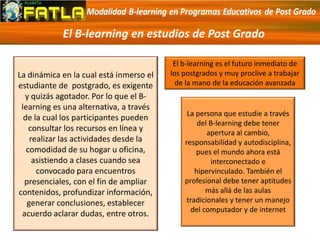 El B-learning en estudios de Post Grado
La dinámica en la cual está inmerso el
estudiante de postgrado, es exigente
y quizás agotador. Por lo que el B-
learning es una alternativa, a través
de la cual los participantes pueden
consultar los recursos en línea y
realizar las actividades desde la
comodidad de su hogar u oficina,
asistiendo a clases cuando sea
convocado para encuentros
presenciales, con el fin de ampliar
contenidos, profundizar información,
generar conclusiones, establecer
acuerdo aclarar dudas, entre otros.
El b-learning es el futuro inmediato de
los postgrados y muy proclive a trabajar
de la mano de la educación avanzada
La persona que estudie a través
del B-learning debe tener
apertura al cambio,
responsabilidad y autodisciplina,
pues el mundo ahora está
interconectado e
hipervinculado. También el
profesional debe tener aptitudes
más allá de las aulas
tradicionales y tener un manejo
del computador y de internet
 
