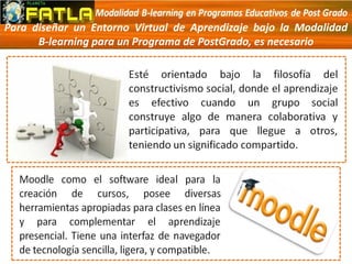 Para diseñar un Entorno Virtual de Aprendizaje bajo la Modalidad
B-learning para un Programa de PostGrado, es necesario
 