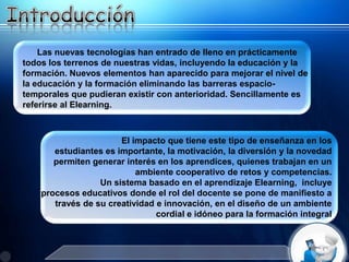 Las nuevas tecnologías han entrado de lleno en prácticamente
todos los terrenos de nuestras vidas, incluyendo la educación y la
formación. Nuevos elementos han aparecido para mejorar el nivel de
la educación y la formación eliminando las barreras espacio-
temporales que pudieran existir con anterioridad. Sencillamente es
referirse al Elearning.
El impacto que tiene este tipo de enseñanza en los
estudiantes es importante, la motivación, la diversión y la novedad
permiten generar interés en los aprendices, quienes trabajan en un
ambiente cooperativo de retos y competencias.
Un sistema basado en el aprendizaje Elearning, incluye
procesos educativos donde el rol del docente se pone de manifiesto a
través de su creatividad e innovación, en el diseño de un ambiente
cordial e idóneo para la formación integral
 