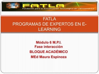 FATLA
PROGRAMAS DE EXPERTOS EN E-
        LEARNING

         Módulo 6 M.P.I.
        Fase interacción
      BLOQUE ACADÉMICO
      MEd Maura Espinoza
 